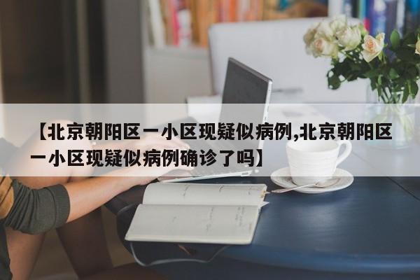 【北京朝阳区一小区现疑似病例,北京朝阳区一小区现疑似病例确诊了吗】