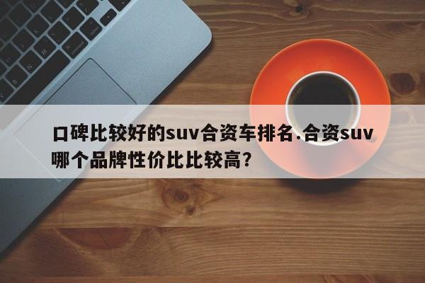 口碑比较好的suv合资车排名.合资suv哪个品牌性价比比较高?