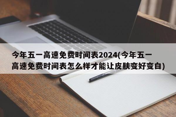 今年五一高速免费时间表2024(今年五一高速免费时间表怎么样才能让皮肤变好变白)