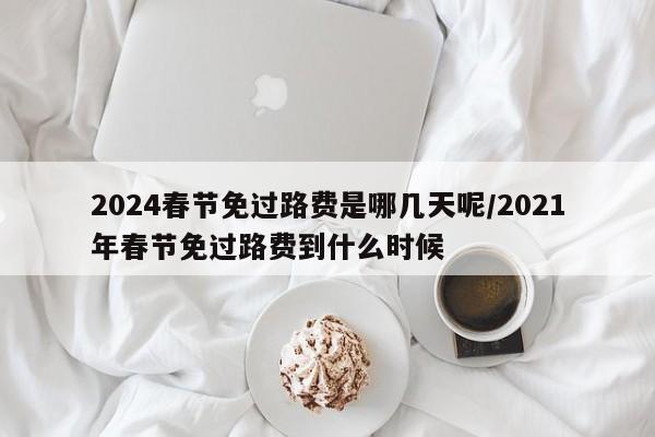 2024春节免过路费是哪几天呢/2021年春节免过路费到什么时候