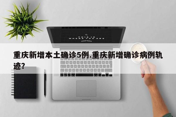 重庆新增本土确诊5例.重庆新增确诊病例轨迹?