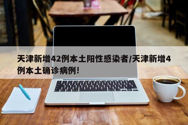 天津新增42例本土阳性感染者/天津新增4例本土确诊病例!