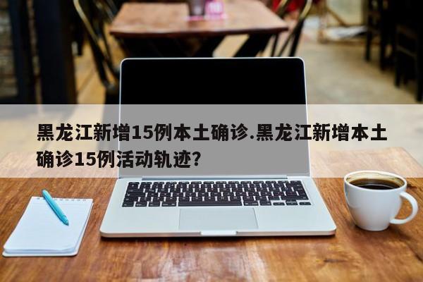 黑龙江新增15例本土确诊.黑龙江新增本土确诊15例活动轨迹?