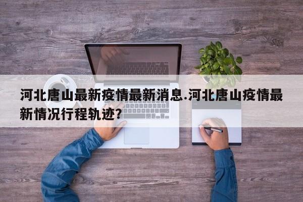 河北唐山最新疫情最新消息.河北唐山疫情最新情况行程轨迹?