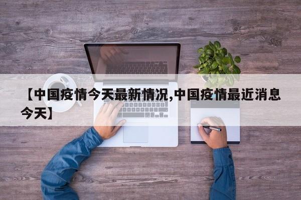 【中国疫情今天最新情况,中国疫情最近消息今天】