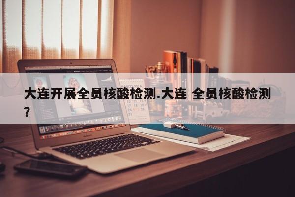 大连开展全员核酸检测.大连 全员核酸检测?