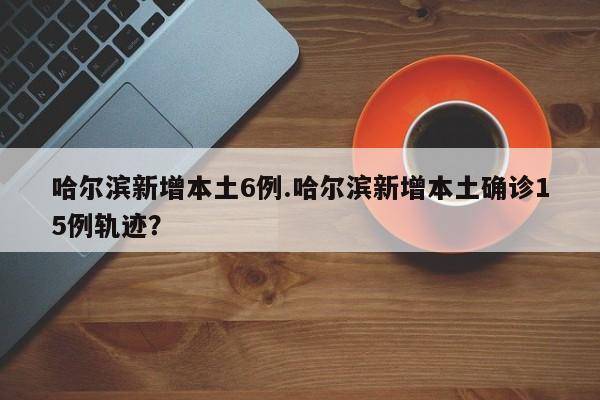 哈尔滨新增本土6例.哈尔滨新增本土确诊15例轨迹?