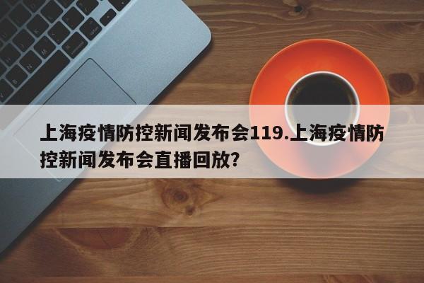 上海疫情防控新闻发布会119.上海疫情防控新闻发布会直播回放?