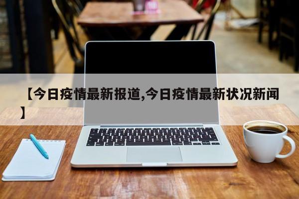 【今日疫情最新报道,今日疫情最新状况新闻】
