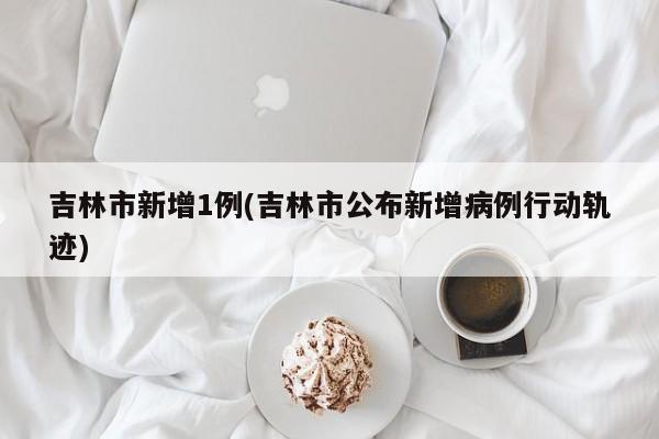 吉林市新增1例(吉林市公布新增病例行动轨迹)