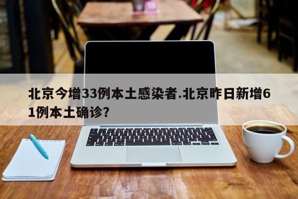 北京今增33例本土感染者.北京昨日新增61例本土确诊?