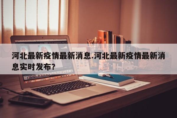 河北最新疫情最新消息.河北最新疫情最新消息实时发布?