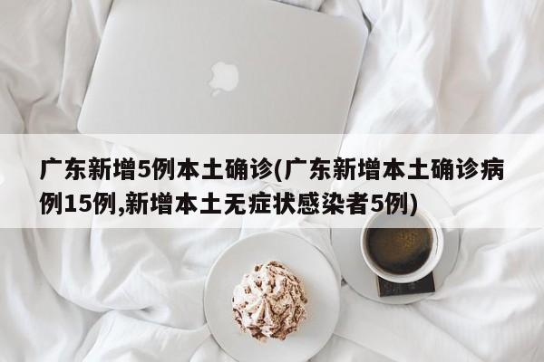 广东新增5例本土确诊(广东新增本土确诊病例15例,新增本土无症状感染者5例)