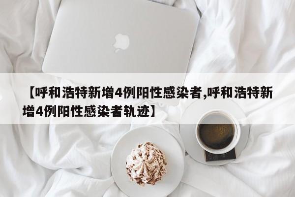 【呼和浩特新增4例阳性感染者,呼和浩特新增4例阳性感染者轨迹】