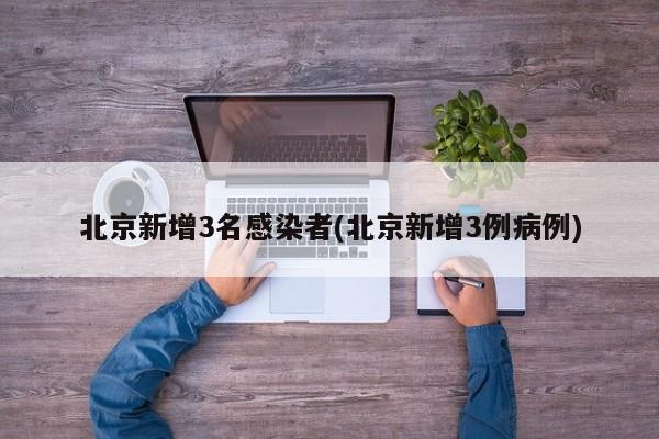 北京新增3名感染者(北京新增3例病例)