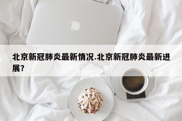 北京新冠肺炎最新情况.北京新冠肺炎最新进展?