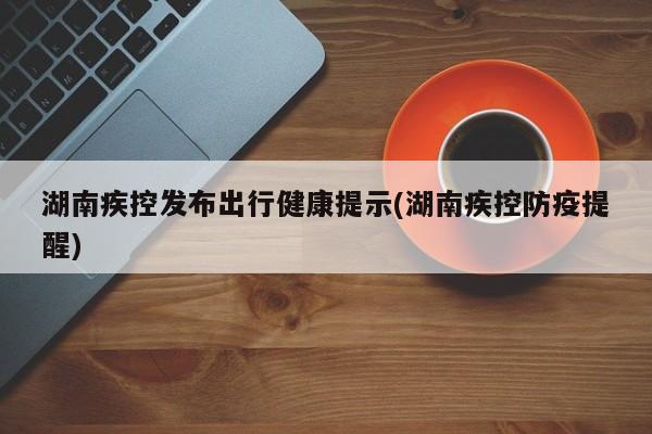 湖南疾控发布出行健康提示(湖南疾控防疫提醒)
