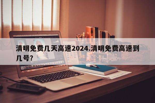 清明免费几天高速2024.清明免费高速到几号?