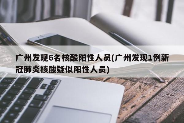 广州发现6名核酸阳性人员(广州发现1例新冠肺炎核酸疑似阳性人员)