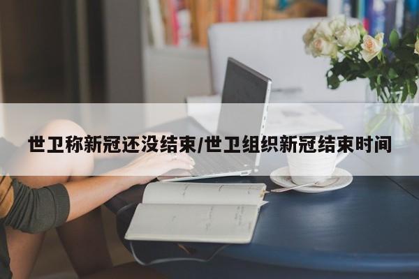 世卫称新冠还没结束/世卫组织新冠结束时间