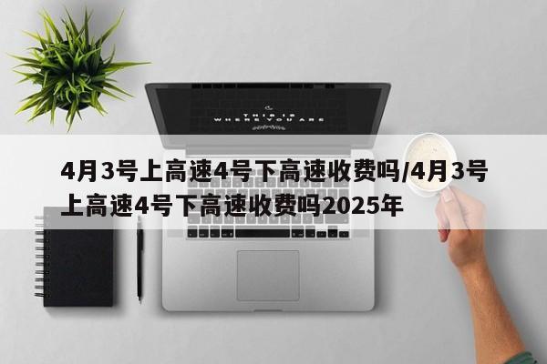 4月3号上高速4号下高速收费吗/4月3号上高速4号下高速收费吗2025年