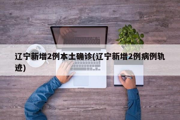 辽宁新增2例本土确诊(辽宁新增2例病例轨迹)