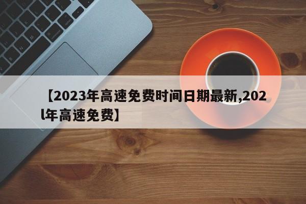 【2023年高速免费时间日期最新,202l年高速免费】