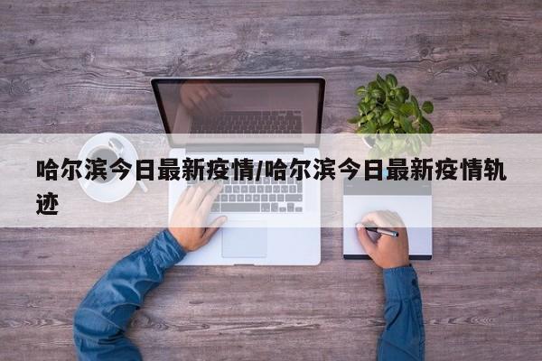 哈尔滨今日最新疫情/哈尔滨今日最新疫情轨迹