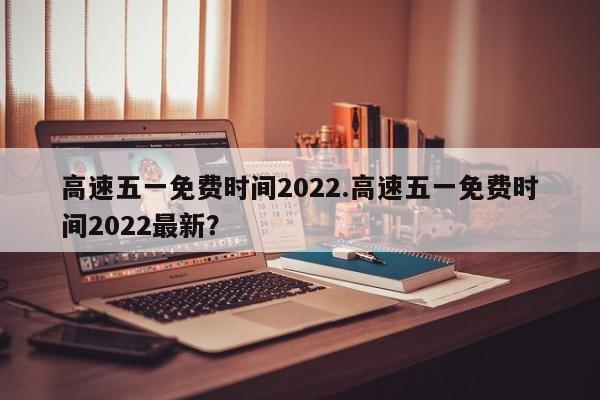 高速五一免费时间2022.高速五一免费时间2022最新?