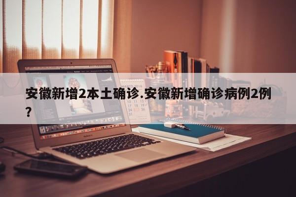 安徽新增2本土确诊.安徽新增确诊病例2例?