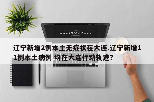 辽宁新增2例本土无症状在大连.辽宁新增11例本土病例 均在大连行动轨迹?