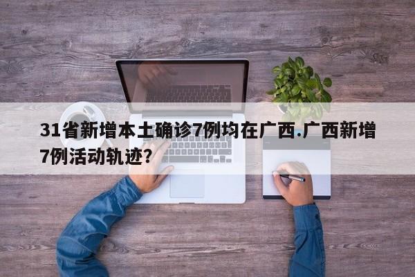31省新增本土确诊7例均在广西.广西新增7例活动轨迹?