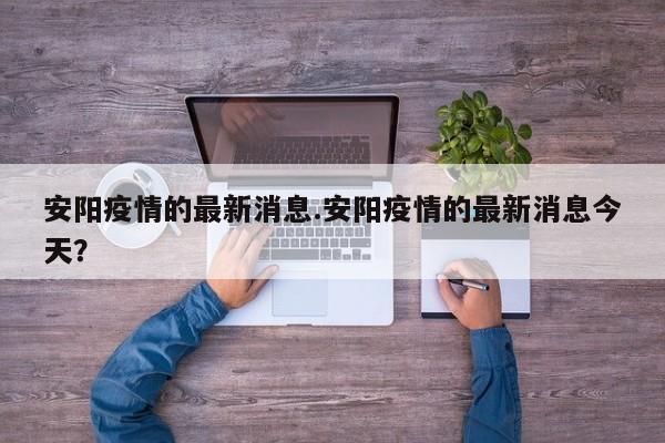 安阳疫情的最新消息.安阳疫情的最新消息今天?