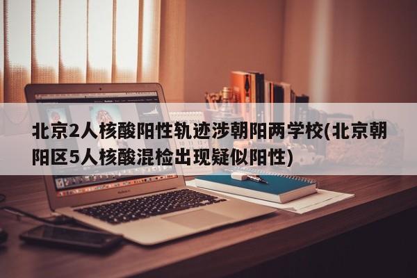 北京2人核酸阳性轨迹涉朝阳两学校(北京朝阳区5人核酸混检出现疑似阳性)