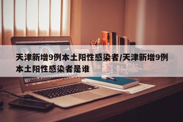天津新增9例本土阳性感染者/天津新增9例本土阳性感染者是谁