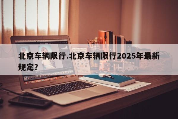 北京车辆限行.北京车辆限行2025年最新规定?