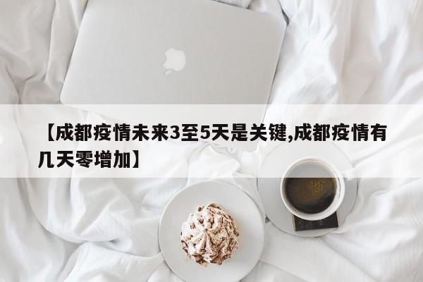 【成都疫情未来3至5天是关键,成都疫情有几天零增加】