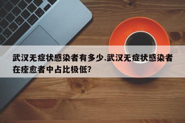 武汉无症状感染者有多少.武汉无症状感染者在痊愈者中占比极低?