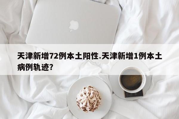 天津新增72例本土阳性.天津新增1例本土病例轨迹?