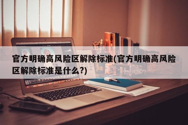 官方明确高风险区解除标准(官方明确高风险区解除标准是什么?)