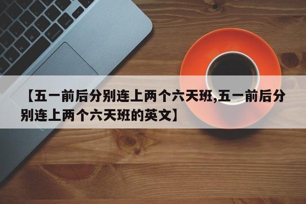 【五一前后分别连上两个六天班,五一前后分别连上两个六天班的英文】