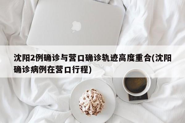 沈阳2例确诊与营口确诊轨迹高度重合(沈阳确诊病例在营口行程)