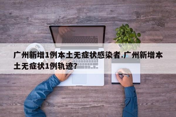 广州新增1例本土无症状感染者.广州新增本土无症状1例轨迹?