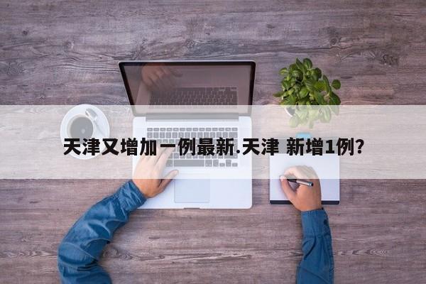 天津又增加一例最新.天津 新增1例?
