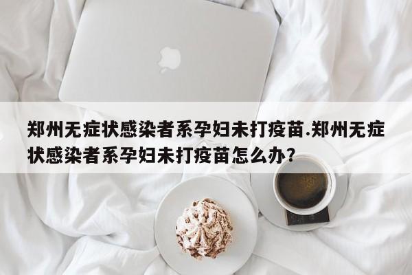 郑州无症状感染者系孕妇未打疫苗.郑州无症状感染者系孕妇未打疫苗怎么办?