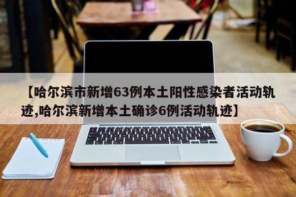 【哈尔滨市新增63例本土阳性感染者活动轨迹,哈尔滨新增本土确诊6例活动轨迹】