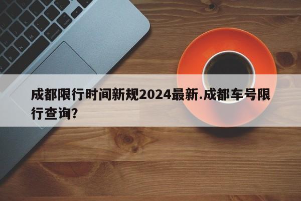 成都限行时间新规2024最新.成都车号限行查询?