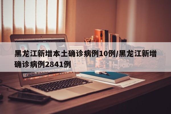黑龙江新增本土确诊病例10例/黑龙江新增确诊病例2841例