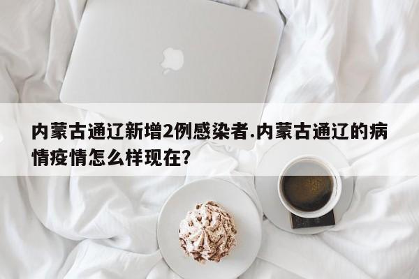 内蒙古通辽新增2例感染者.内蒙古通辽的病情疫情怎么样现在?