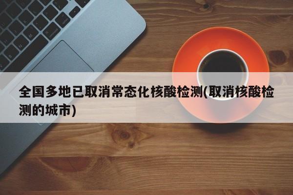 全国多地已取消常态化核酸检测(取消核酸检测的城市)